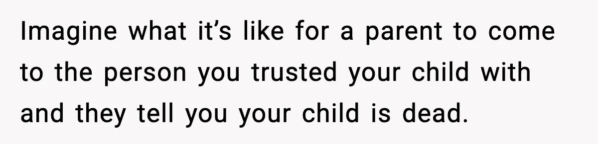 Imagine what it’s like for a parent to come to the person you trusted your child with and they tell you your child is dead.