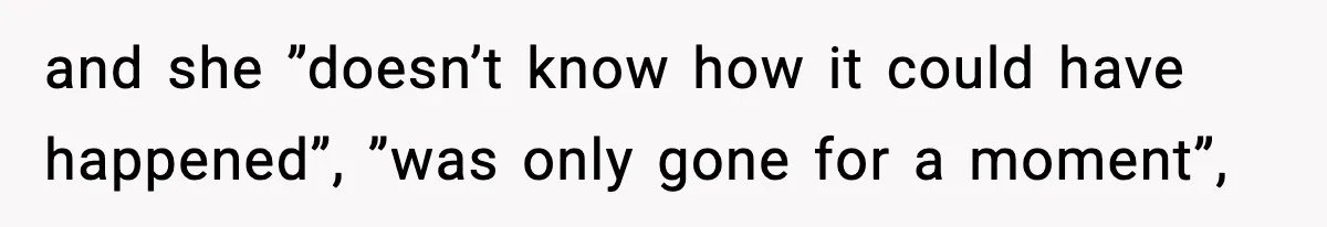 and she ”doesn’t know how it could have happened”, ”was only gone for a moment”,