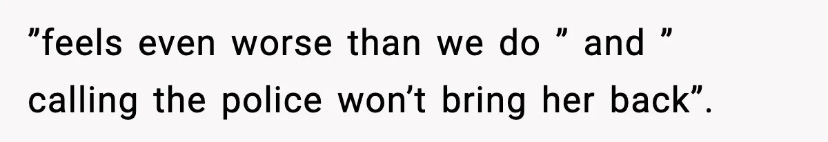 ”feels even worse than we do ” and ” calling the police won’t bring her back”.