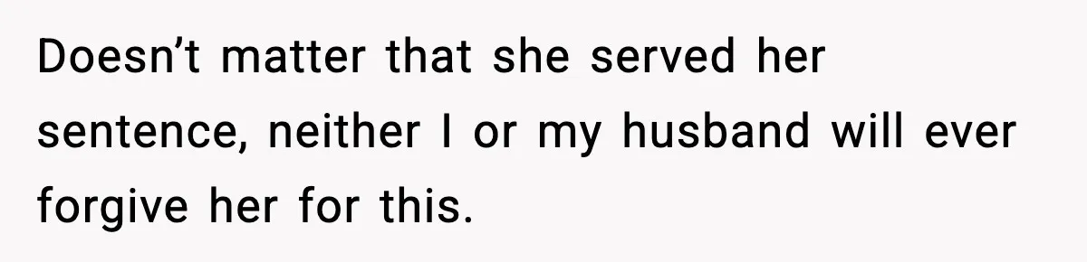Doesn’t matter that she served her sentence, neither I or my husband will ever forgive her for this.