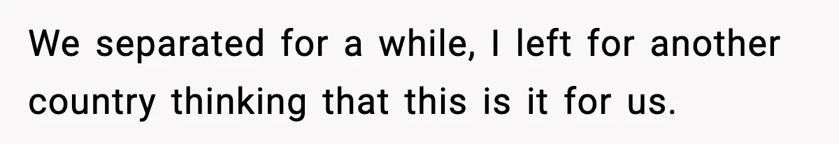 We separated for a while, I left for another country thinking that this is it for us.