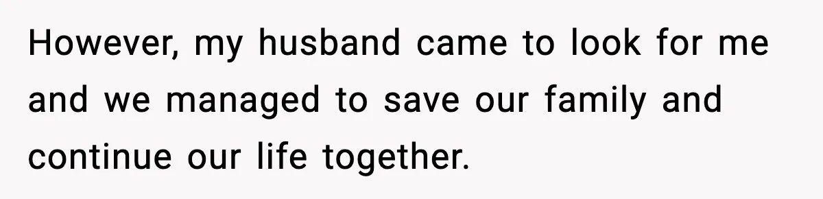 However, my husband came to look for me and we managed to save our family and continue our life together.