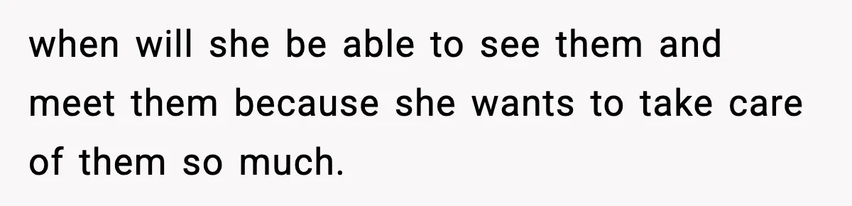 when will she be able to see them and meet them because she wants to take care of them so much.