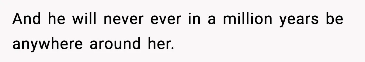 And he will never ever in a million years be anywhere around her.