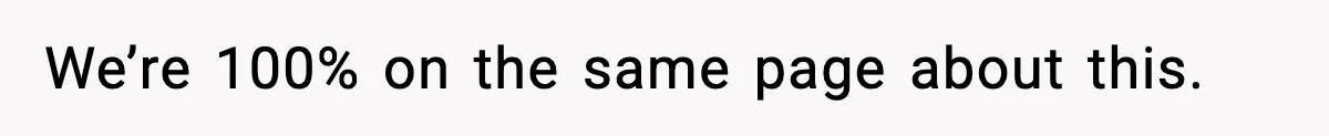 We’re 100% on the same page about this.