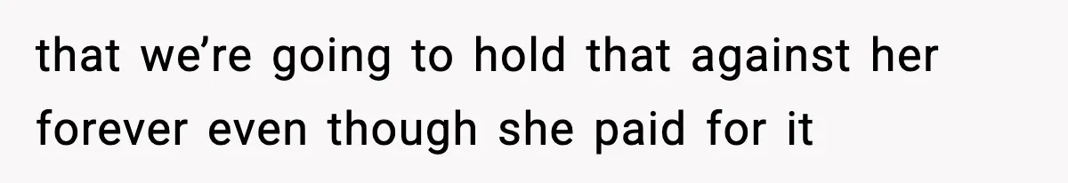 that we’re going to hold that against her forever even though she paid for it