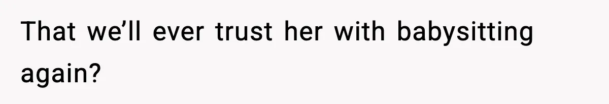 That we’ll ever trust her with babysitting again?