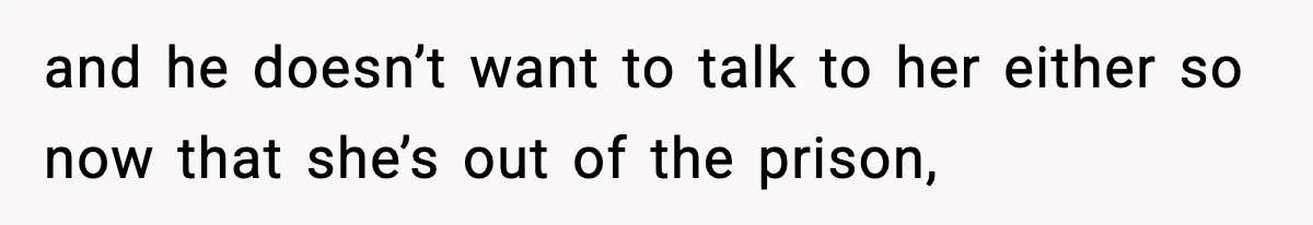and he doesn’t want to talk to her either so now that she’s out of the prison,