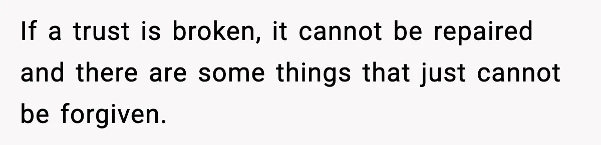 If a trust is broken, it cannot be repaired and there are some things that just cannot be forgiven.