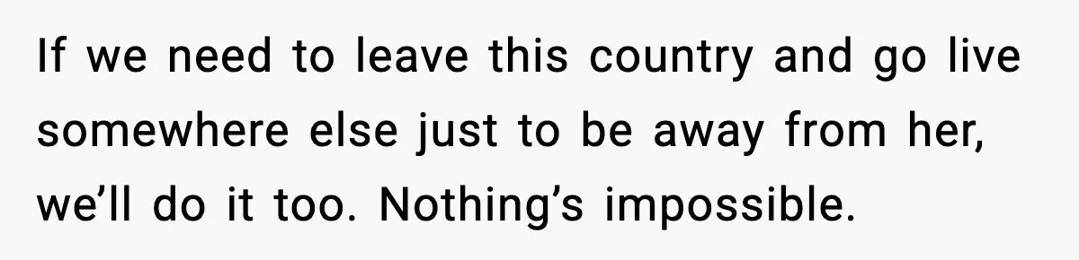 If we need to leave this country and go live somewhere else just to be away from her, we’ll do it too. Nothing’s impossible.