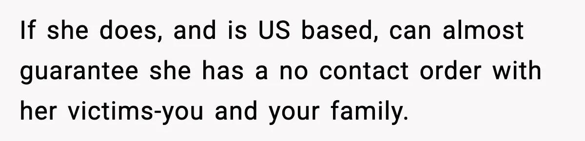 If she does, and is US based, can almost guarantee she has a no contact order with her victims-you and your family.