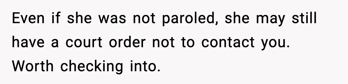 Even if she was not paroled, she may still have a court order not to contact you. Worth checking into.