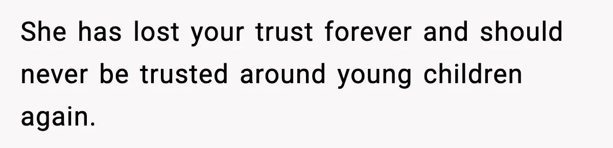 She has lost your trust forever and should never be trusted around young children again.