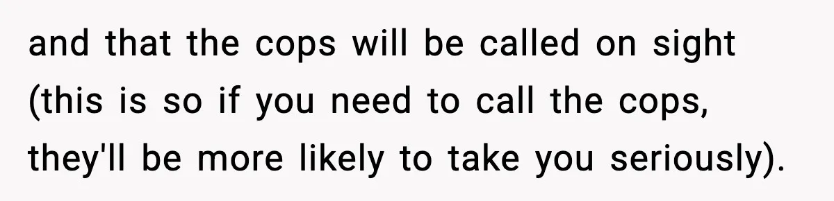 and that the cops will be called on sight (this is so if you need to call the cops, they'll be more likely to take you seriously).