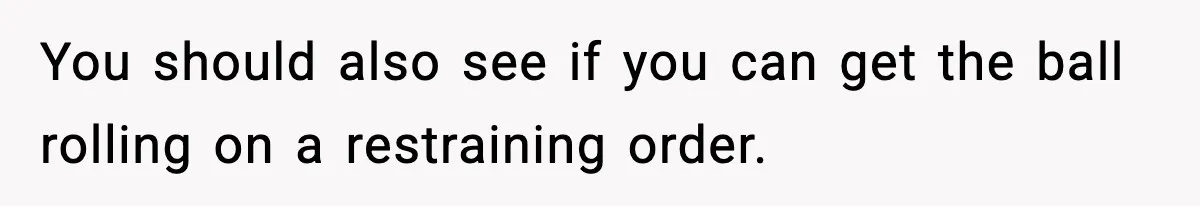 You should also see if you can get the ball rolling on a restraining order.