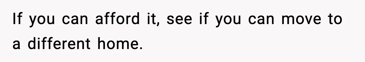 If you can afford it, see if you can move to a different home.