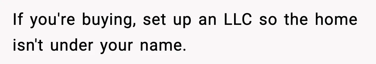 If you're buying, set up an LLC so the home isn't under your name.