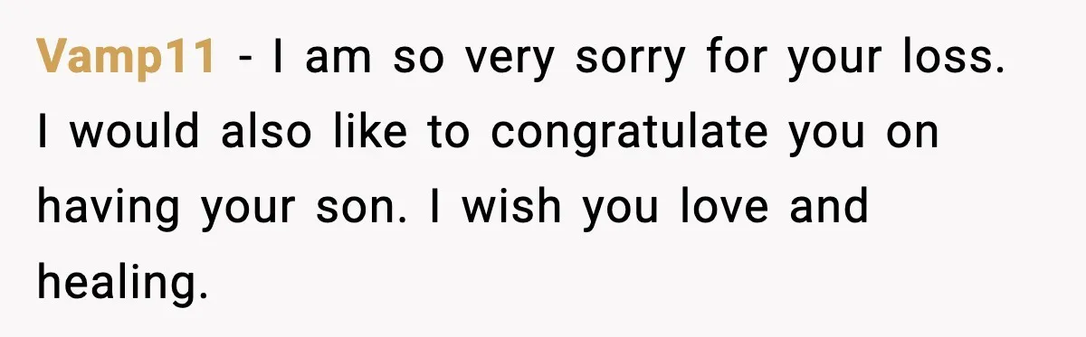 Vamp11 − I am so very sorry for your loss. I would also like to congratulate you on having your son. I wish you love and healing.