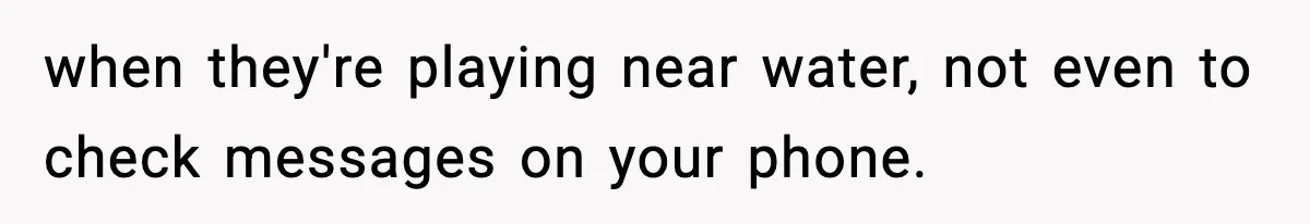 when they're playing near water, not even to check messages on your phone.