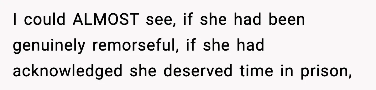 I could ALMOST see, if she had been genuinely remorseful, if she had acknowledged she deserved time in prison,