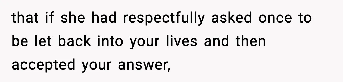 that if she had respectfully asked once to be let back into your lives and then accepted your answer,