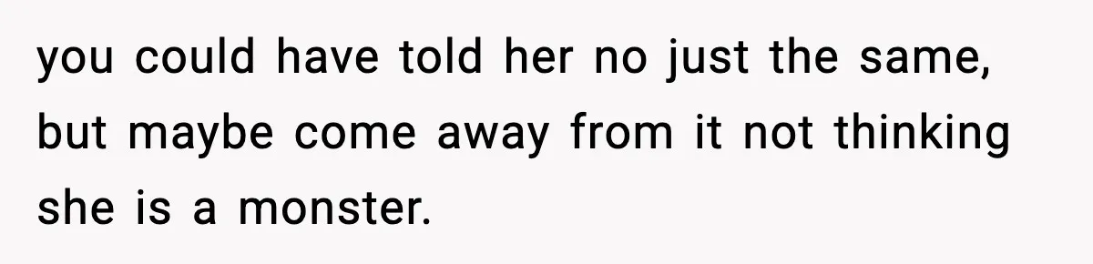 you could have told her no just the same, but maybe come away from it not thinking she is a monster.