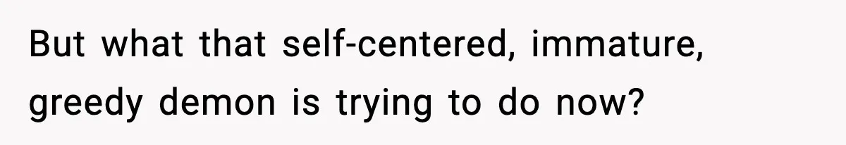 But what that self-centered, immature, greedy demon is trying to do now?