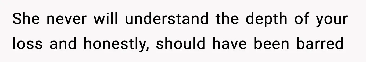 She never will understand the depth of your loss and honestly, should have been barred