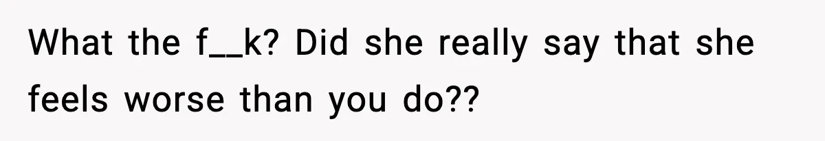 What the f__k? Did she really say that she feels worse than you do??
