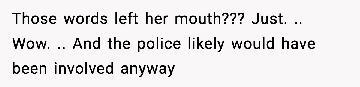 Those words left her mouth??? Just. .. Wow. .. And the police likely would have been involved anyway