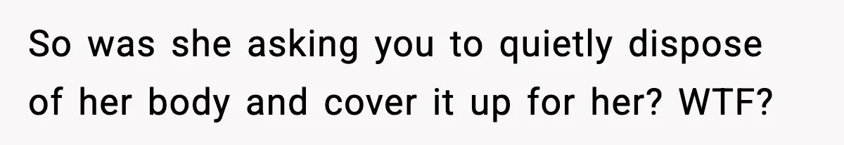 So was she asking you to quietly dispose of her body and cover it up for her? WTF?