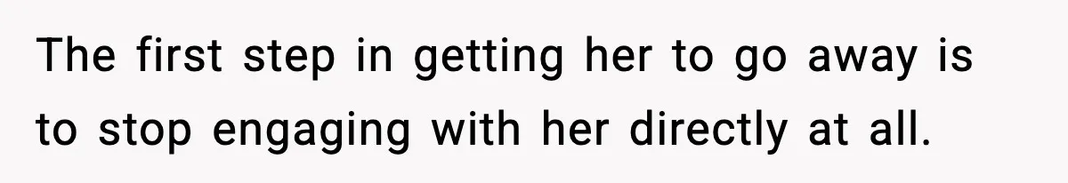 The first step in getting her to go away is to stop engaging with her directly at all.
