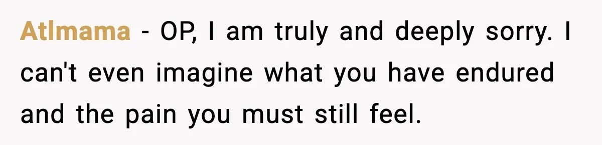 Atlmama − OP, I am truly and deeply sorry. I can't even imagine what you have endured and the pain you must still feel.