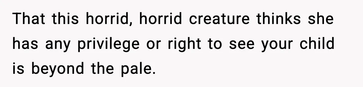 That this horrid, horrid creature thinks she has any privilege or right to see your child is beyond the pale.