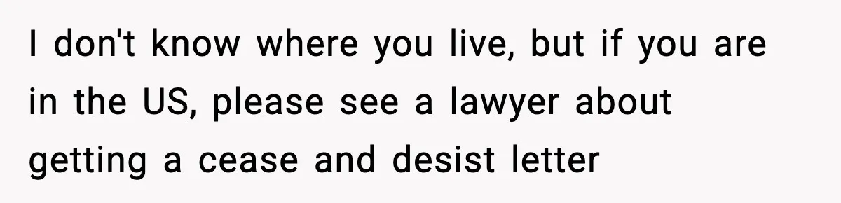 I don't know where you live, but if you are in the US, please see a lawyer about getting a cease and desist letter
