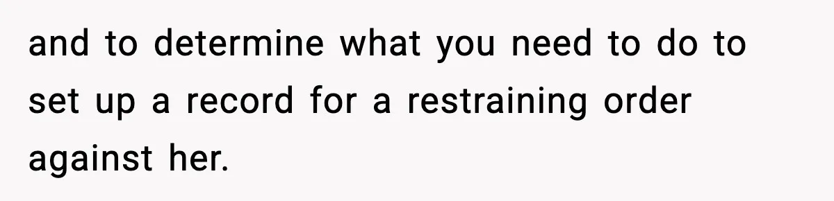 and to determine what you need to do to set up a record for a restraining order against her.