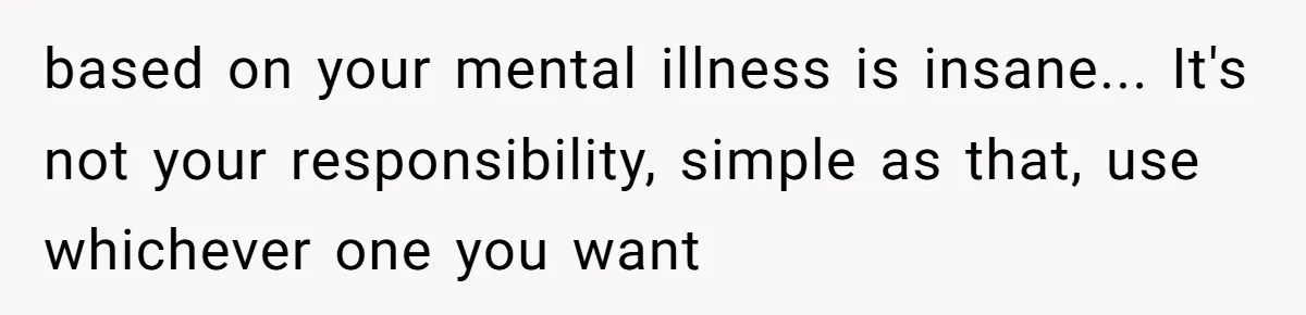 based on your mental illness is insane... It's not your responsibility, simple as that, use whichever one you want
