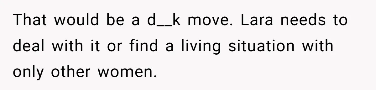That would be a d__k move. Lara needs to deal with it or find a living situation with only other women.