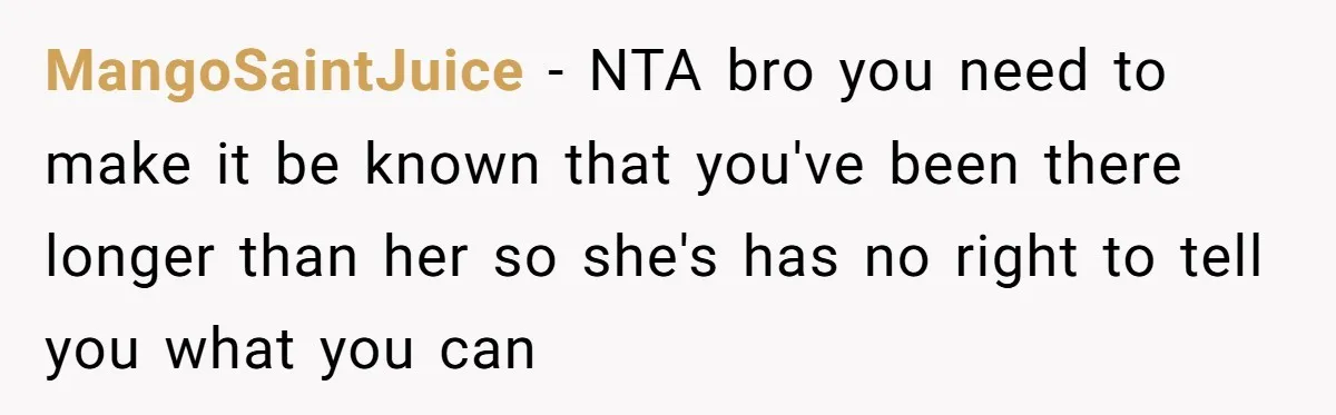 MangoSaintJuice − NTA bro you need to make it be known that you've been there longer than her so she's has no right to tell you what you can