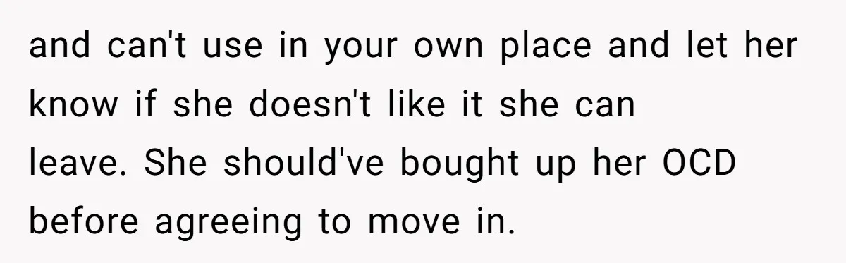 and can't use in your own place and let her know if she doesn't like it she can leave. She should've bought up her OCD before agreeing to move in.