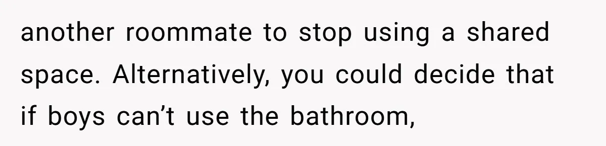 another roommate to stop using a shared space. Alternatively, you could decide that if boys can’t use the bathroom,