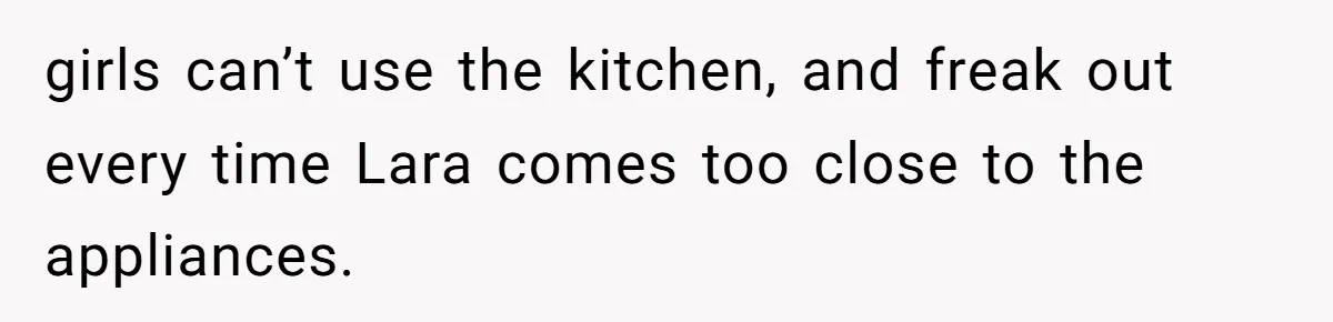 girls can’t use the kitchen, and freak out every time Lara comes too close to the appliances.