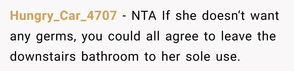 Hungry_Car_4707 − NTA If she doesn‘t want any germs, you could all agree to leave the downstairs bathroom to her sole use.