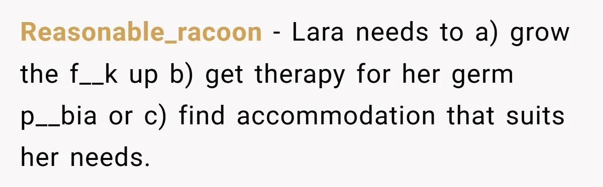 Reasonable_racoon − Lara needs to a) grow the f__k up b) get therapy for her germ p__bia or c) find accommodation that suits her needs.
