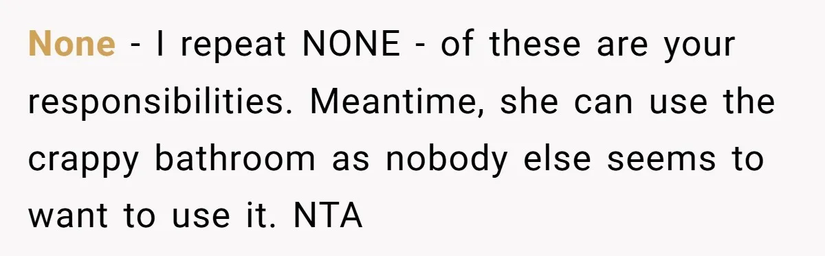 None - I repeat NONE - of these are your responsibilities. Meantime, she can use the crappy bathroom as nobody else seems to want to use it. NTA