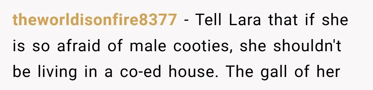 theworldisonfire8377 − Tell Lara that if she is so afraid of male cooties, she shouldn't be living in a co-ed house. The gall of her