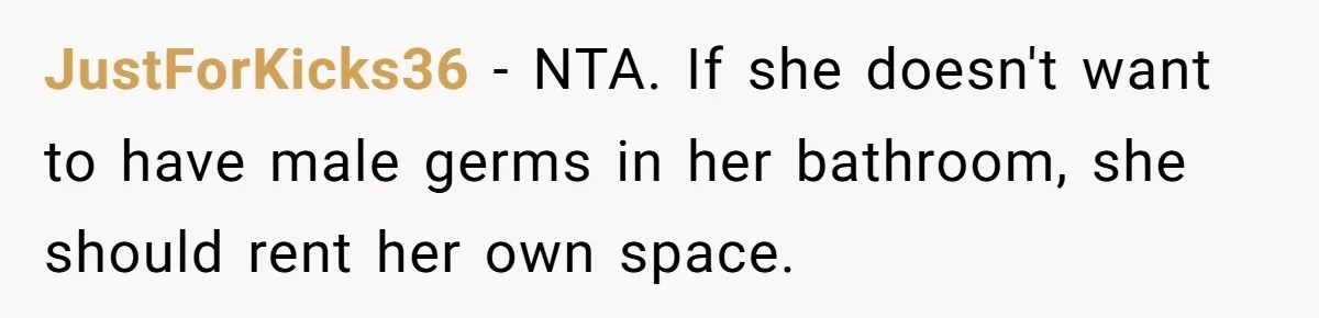 JustForKicks36 − NTA. If she doesn't want to have male germs in her bathroom, she should rent her own space.
