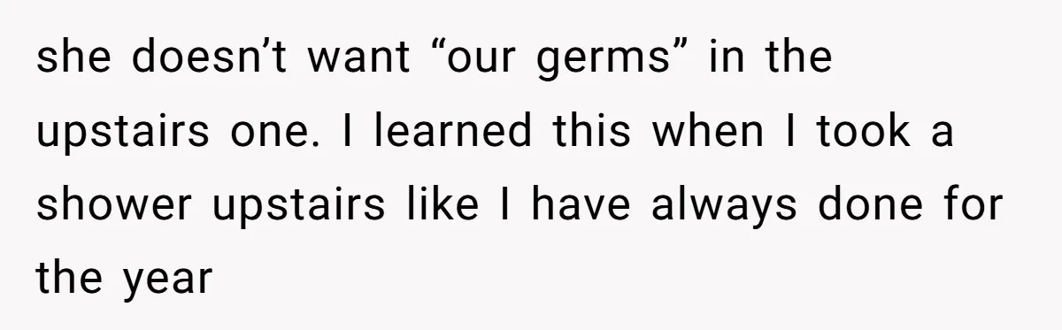 she doesn’t want “our germs” in the upstairs one. I learned this when I took a shower upstairs like I have always done for the year