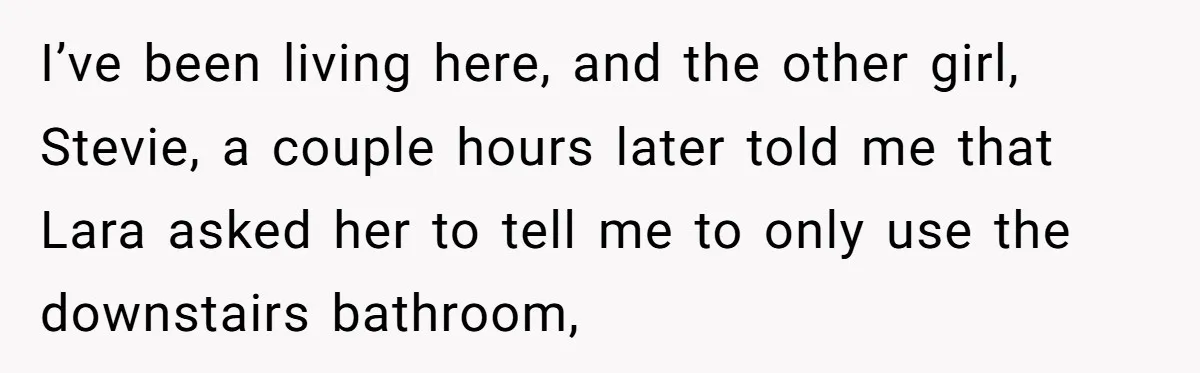 I’ve been living here, and the other girl, Stevie, a couple hours later told me that Lara asked her to tell me to only use the downstairs bathroom,