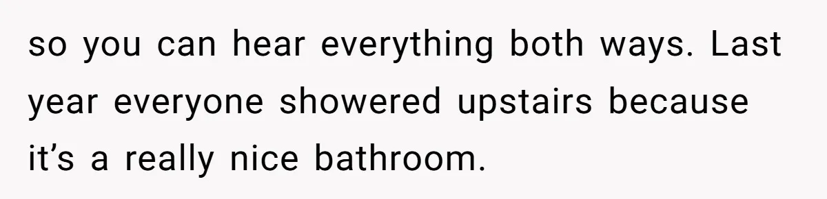 so you can hear everything both ways. Last year everyone showered upstairs because it’s a really nice bathroom.